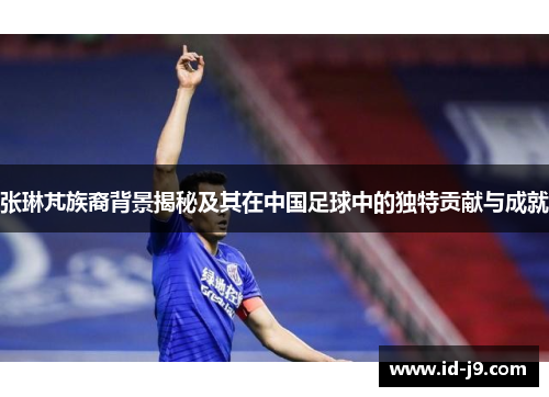 张琳芃族裔背景揭秘及其在中国足球中的独特贡献与成就