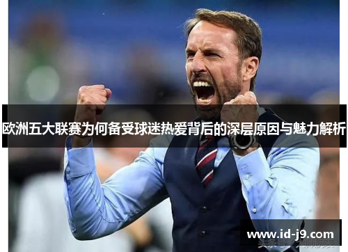 欧洲五大联赛为何备受球迷热爱背后的深层原因与魅力解析 欧洲五大联赛为何备受球迷热爱背后的深层原因与魅力解析