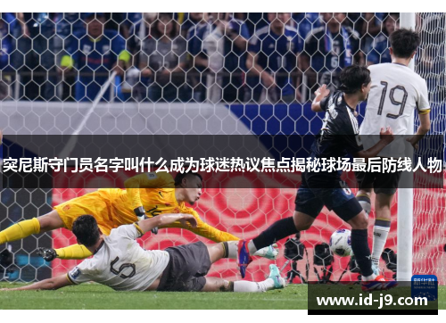 突尼斯守门员名字叫什么成为球迷热议焦点揭秘球场最后防线人物