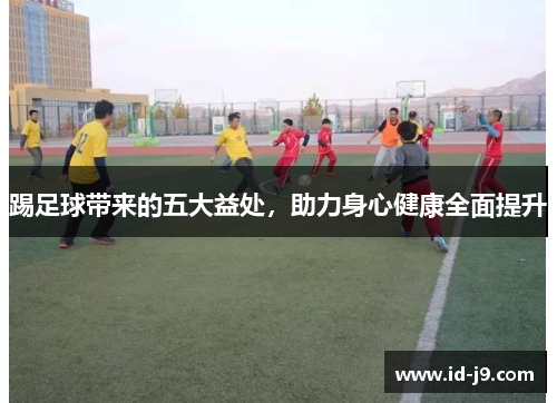 踢足球带来的五大益处,助力身心健康全面提升 踢足球带来的五大益处,助力身心健康全面提升