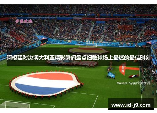 阿根廷对决澳大利亚精彩瞬间盘点细数球场上最燃的最佳时刻