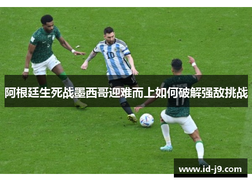 阿根廷生死战墨西哥迎难而上如何破解强敌挑战 阿根廷生死战墨西哥迎难而上如何破解强敌挑战
