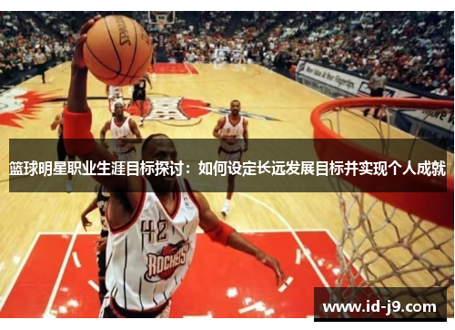 篮球明星职业生涯目标探讨:如何设定长远发展目标并实现个人成就 篮球明星职业生涯目标探讨:如何设定长远发展目标并实现个人成就