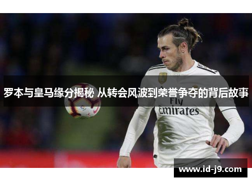 罗本与皇马缘分揭秘 从转会风波到荣誉争夺的背后故事 罗本与皇马缘分揭秘 从转会风波到荣誉争夺的背后故事