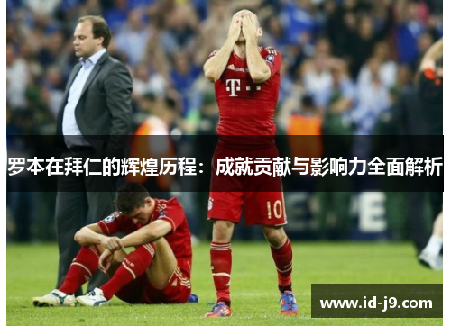 罗本在拜仁的辉煌历程:成就贡献与影响力全面解析 罗本在拜仁的辉煌历程:成就贡献与影响力全面解析