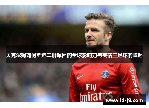 贝克汉姆如何塑造三狮军团的全球影响力与英格兰足球的崛起