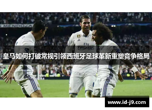 皇马如何打破常规引领西班牙足球革新重塑竞争格局